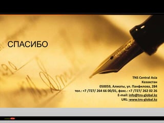 > 
TNS Сentral Asia 
Казахстан 
050059, Алматы, ул. Панфилова, 284 
тел.: +7 /727/ 264 66 00/01, факс.: +7 /727/ 262 02 26 
E-mail: info@tns-global.kz 
URL: www.tns-global.kz 
СПАСИБО 
