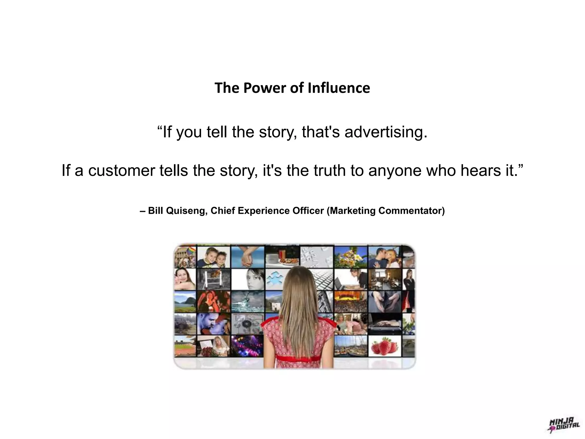The Power of Influence
“If you tell the story, that's advertising.
If a customer tells the story, it's the truth to anyone who hears it.”
– Bill Quiseng, Chief Experience Officer (Marketing Commentator)
 