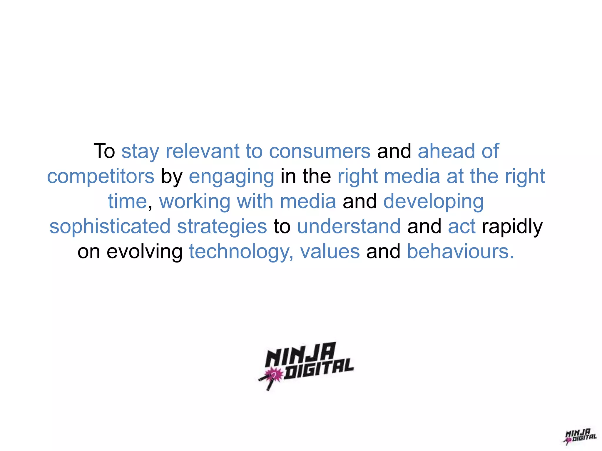 To stay relevant to consumers and ahead of
competitors by engaging in the right media at the right
time, working with media and developing
sophisticated strategies to understand and act rapidly
on evolving technology, values and behaviours.
 