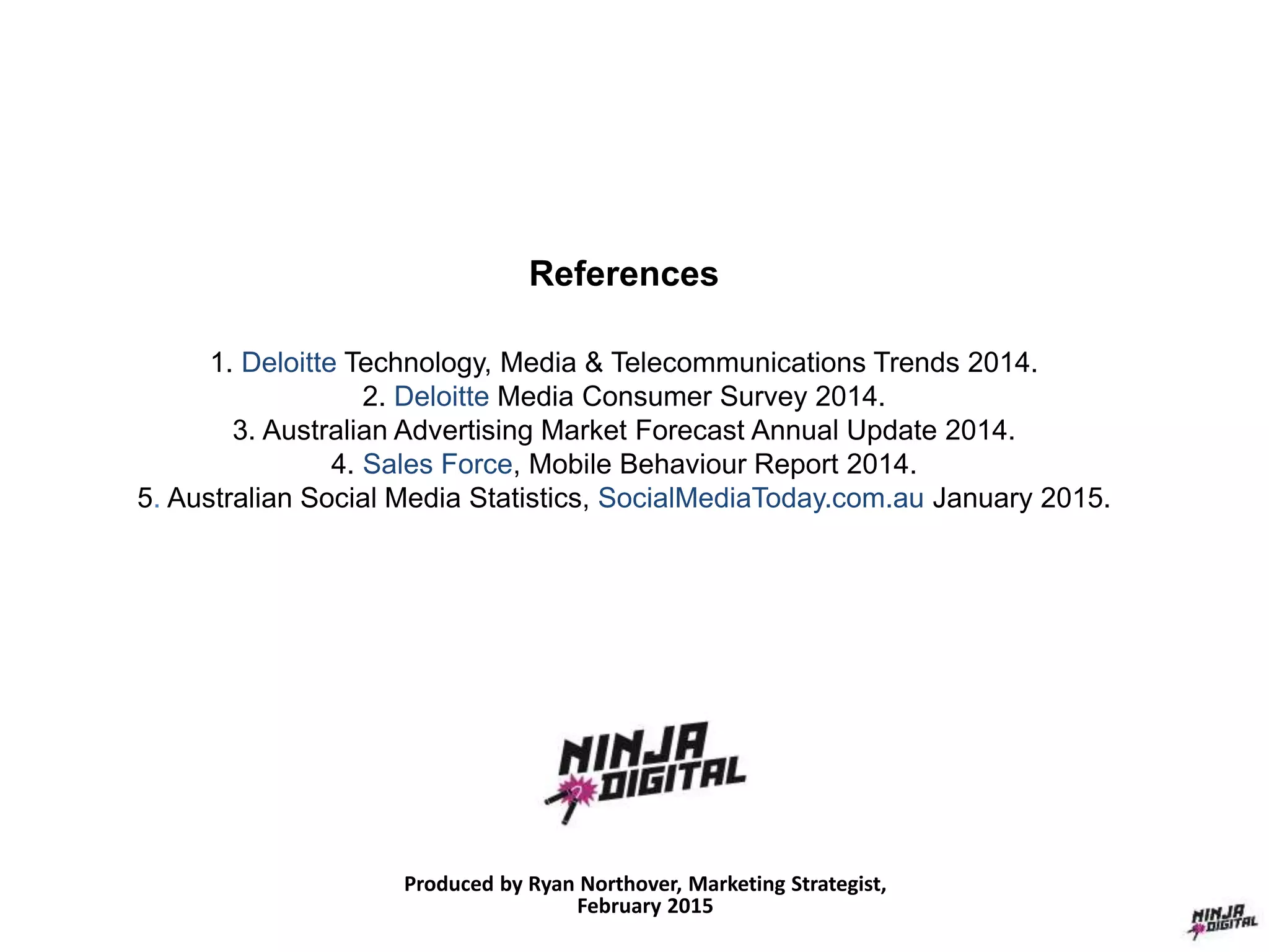 References
1. Deloitte Technology, Media & Telecommunications Trends 2014.
2. Deloitte Media Consumer Survey 2014.
3. Australian Advertising Market Forecast Annual Update 2014.
4. Sales Force, Mobile Behaviour Report 2014.
5. Australian Social Media Statistics, SocialMediaToday.com.au January 2015.
Produced by Ryan Northover, Marketing Strategist,
February 2015
 