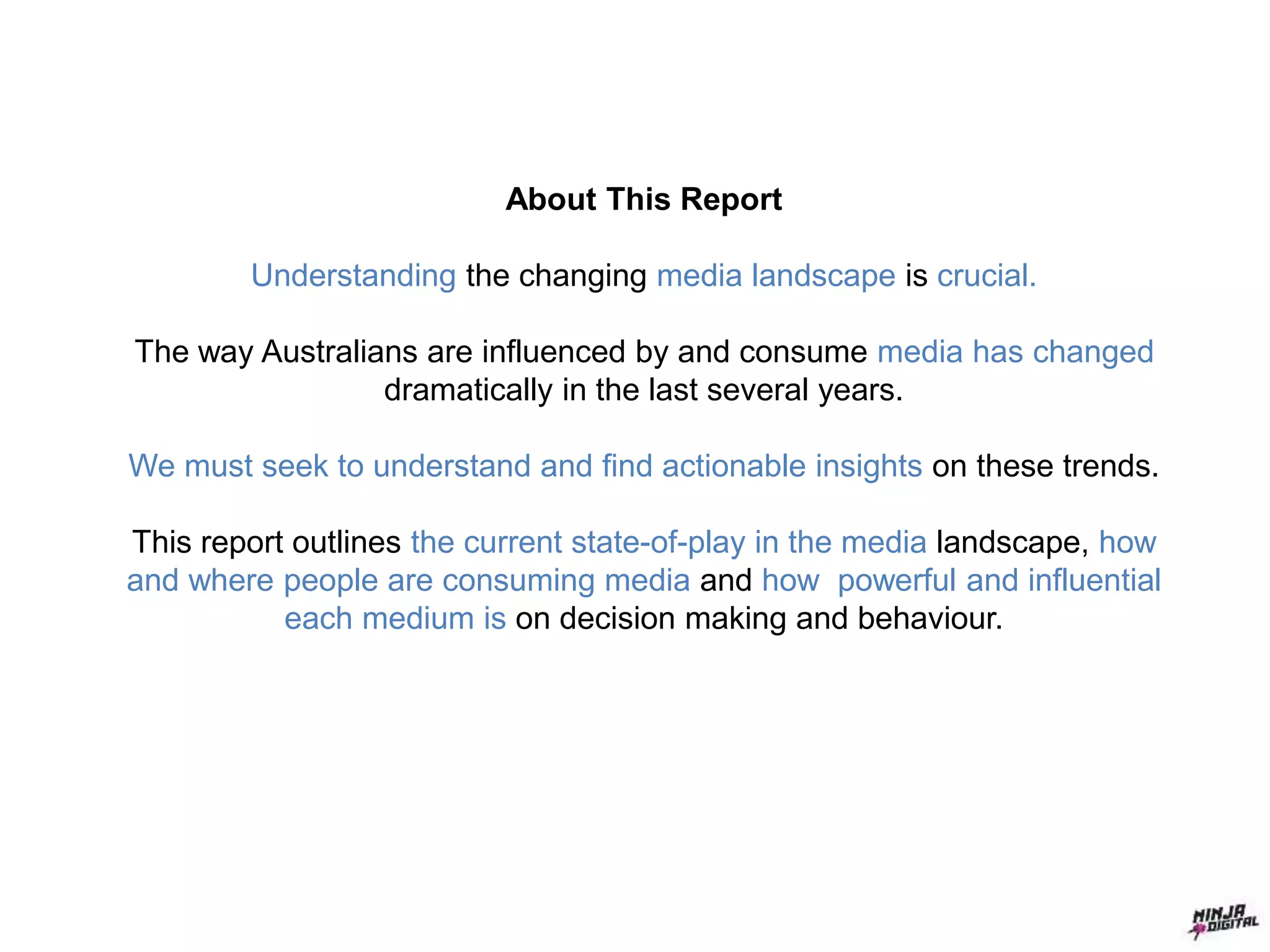 About This Report
Understanding the changing media landscape is crucial.
The way Australians are influenced by and consume media has changed
dramatically in the last several years.
We must seek to understand and find actionable insights on these trends.
This report outlines the current state-of-play in the media landscape, how
and where people are consuming media and how powerful and influential
each medium is on decision making and behaviour.
 