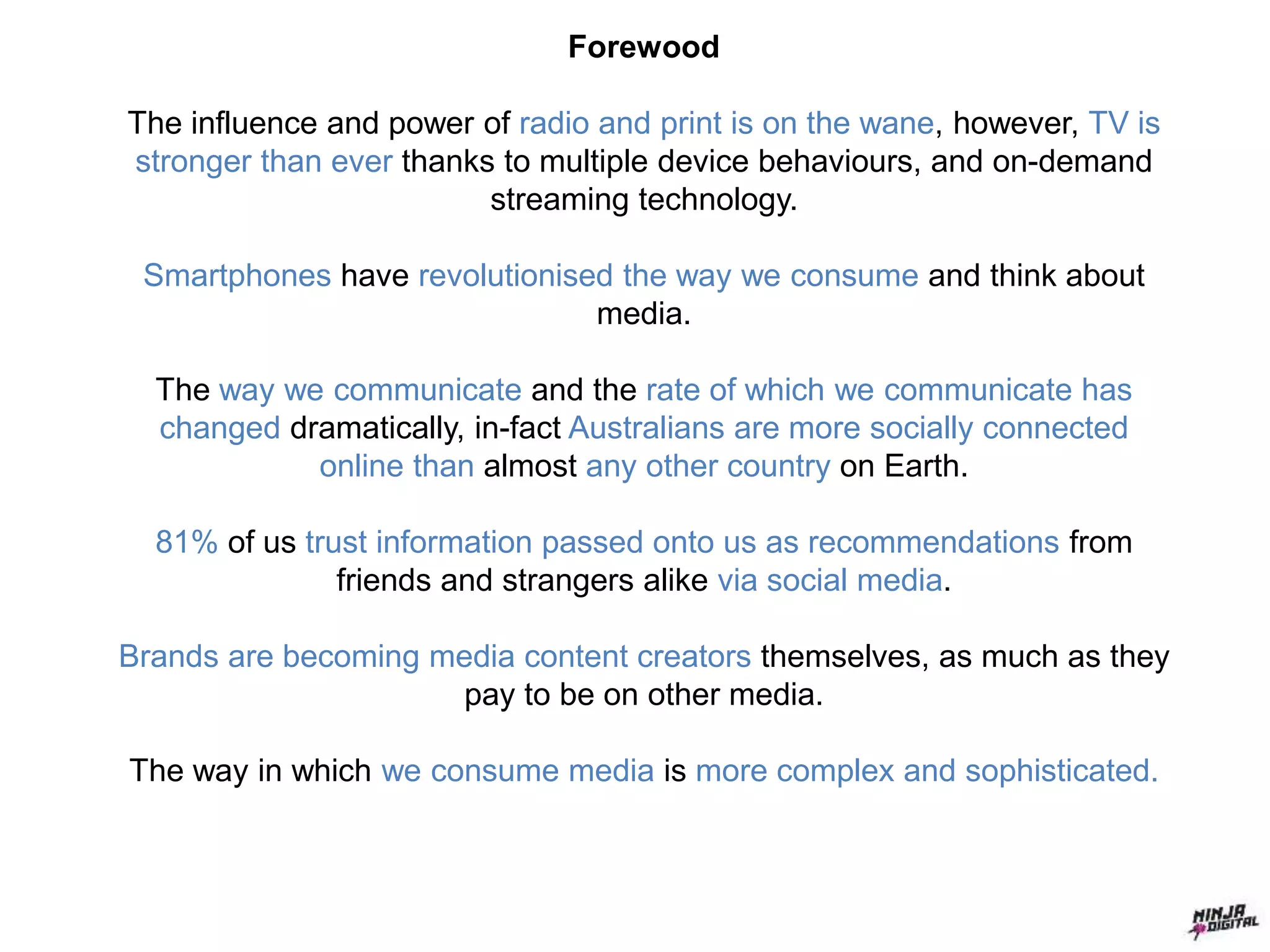Forewood
The influence and power of radio and print is on the wane, however, TV is
stronger than ever thanks to multiple device behaviours, and on-demand
streaming technology.
Smartphones have revolutionised the way we consume and think about
media.
The way we communicate and the rate of which we communicate has
changed dramatically, in-fact Australians are more socially connected
online than almost any other country on Earth.
81% of us trust information passed onto us as recommendations from
friends and strangers alike via social media.
Brands are becoming media content creators themselves, as much as they
pay to be on other media.
The way in which we consume media is more complex and sophisticated.
 