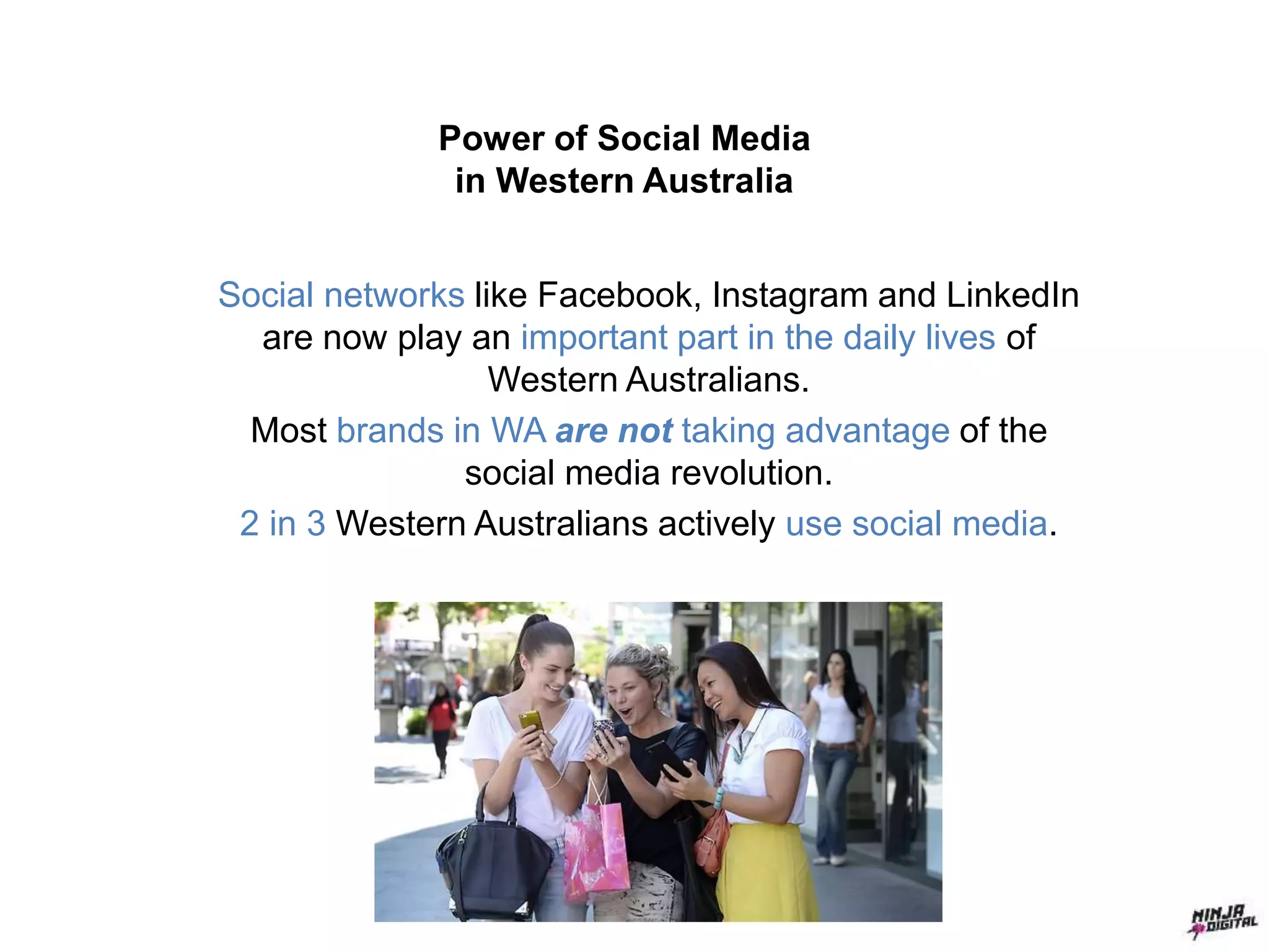 Power of Social Media
in Western Australia
Social networks like Facebook, Instagram and LinkedIn
are now play an important part in the daily lives of
Western Australians.
Most brands in WA are not taking advantage of the
social media revolution.
2 in 3 Western Australians actively use social media.
 