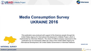 Media Consumption Survey
UKRAINE 2016
AUGUST 2016
NATIONAL SURVEY
Audience: general public
This publication was produced with support of the American people through the
United States Agency for International Development’s U-Media Project, which is
implemented by Internews Network. The views of InMind company expressed in this
publication do not necessarily reflect the views of the United States Agency for
International Development, the United States Government or Internews Network.
 