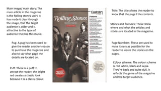 Main image/ main story: The
main article in the magazine
is the Rolling stones story, it
has made it clear through
the image, that the target
audience is older and is
attractive to the type of
audience that like this music.
Pug: A pug has been used to
give the reader another reason
to purchase the magazine and
also to say what page the
details are located on.
Puff: There is a puff to
attract the reader, the bright
red creates a classic look
because it is a classy colour.
Title: The title allows the reader to
know that the page I the contents.
Stories and features: These show
where and what the articles and
stories are located in the magazine.
Page Numbers: These are used to
make it easy as possible for the
reader to locate the stories on the
pages.
Colour scheme: The colour scheme
is red, white, black and sepia.
They’re basic and quite dull, it
reflects the genre of the magazine
and the target audience.
 