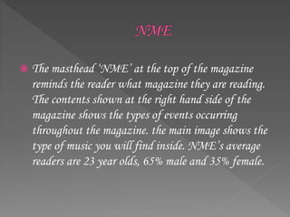  The masthead ‘NME’ at the top of the magazine
reminds the reader what magazine they are reading.
The contents shown at the right hand side of the
magazine shows the types of events occurring
throughout the magazine. the main image shows the
type of music you will find inside. NME’s average
readers are 23 year olds, 65% male and 35% female.
 