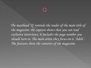 The masthead ‘Q’ reminds the reader of the main title of
the magazine. the caption shows that you can read
exclusive interviews, it includes the page number you
should turn to. The main artist they focus on is ‘Adele’.
The features show the contents of the magazine.
 