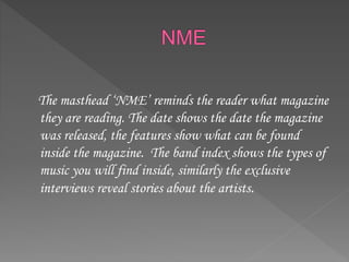 The masthead ‘NME’ reminds the reader what magazine
they are reading. The date shows the date the magazine
was released, the features show what can be found
inside the magazine. The band index shows the types of
music you will find inside, similarly the exclusive
interviews reveal stories about the artists.
 