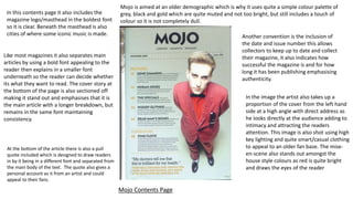 In this contents page it also includes the
magazine logo/masthead in the boldest font
so it is clear. Beneath the masthead is also
cities of where some iconic music is made.
Mojo is aimed at an older demographic which is why it uses quite a simple colour palette of
grey, black and gold which are quite muted and not too bright, but still includes a touch of
colour so it is not completely dull.
Like most magazines it also separates main
articles by using a bold font appealing to the
reader then explains in a smaller font
underneath so the reader can decide whether
its what they want to read. The cover story at
the bottom of the page is also sectioned off
making it stand out and emphasises that it is
the main article with a longer breakdown, but
remains in the same font maintaining
consistency.
At the bottom of the article there is also a pull
quote included which is designed to draw readers
in by it being in a different font and separated from
the main body of the text. The quote also gives a
personal account as it from an artist and could
appeal to their fans.
Another convention is the inclusion of
the date and issue number this allows
collectors to keep up to date and collect
their magazine, it also indicates how
successful the magazine is and for how
long it has been publishing emphasising
authenticity.
In the image the artist also takes up a
proportion of the cover from the left hand
side at a high angle with direct address as
he looks directly at the audience adding to
intimacy and attracting the readers
attention. This image is also shot using high
key lighting and quite smart/casual clothing
to appeal to an older fan base. The mise-
en-scene also stands out amongst the
house style colours as red is quite bright
and draws the eyes of the reader
Mojo Contents Page
 