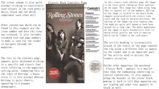 Classic Rock Contents Page In this classic rock contents page the image
is the focal point taking up three quarters
on the page. This image was taken using long
shot to capture all of the members. Editing
of the image is related to the dusty brown
imagery associated with the classic rock
style and the lack of saturation/colour. The
editing of the image can also connote that
the band are quite well known or have been
around for a long time. The whole appearance
of the image is quite minimalistic with its
muted colour palette and lack of emotion
which can be linked to the rock genre.
The colour scheme is also quite
minimal sticking to consistently
used colours in the rock genre of
white, black and red which
compliment each other well.
Other conventions which can be
found in this example are the
issue number and date the issue
was released. It also includes
columned text and page numbers
to make it easy for the reader
to navigate through the
magazine.
The text in the contents page
appears quite uniformed sticking
to a specific and classic font
style referring to the magazines
selling point. Comparing this to
the likes of Kerrang’s house
style it is very minimal whereas
Kerrang is quite chaotic,
appealing to a younger
demographic.
The article heading is strategically
placed in the centre of the page towards
the top using a different font to appeal
to the reader and is an important part
of the article used to attract the
readers attention.
Unlike other magazines the masthead
‘Classic Rock’ appears in a smaller
font than the subheading subverting to
typical conventions. It also appears
along the boarder in the colour black
making it hard to tell what magazine you
are reading and other text appears in
black as well.
 