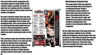 Metal Hammer Contents PageLike most other music magazines the
masthead appears quite boldly on the
contents page so people are aware of
what the are reading and the ‘contents’
below it as well as release date and issue
number all aligned.
The main body of the text appears
on the left hand side of the page in
a columned format. Using a
conventional colour palette of
black white and red as these are
often associated with the rock
genre. The font used is quite old
fashioned and appears with page
numbers helping direct the
reader to key elements within the
magazine.
On the right hand side of the page there are
a line of images related to the articles
within the magazine and the pages they can
be found on. This helps breakup the text and
appeal to people visually indicating what
the article is based on. They have also
chosen to include the front cover of the
issue amongst the images.
On some contents pages they may also
include an interpersonal message from
the editor appealing to the reader and
including them. This can be found on the
far right hand side using white and red
font on a black background to help it
stand out, it also includes a signature
which may hold sentimental value to the
reader.
This contents page also includes buttons
like most front covers to try and coax the
reader by offering them something
related to the issue and selling it. As far
as layout is concerned it is chaotic
compared to the likes of Mojo and the
previous Classic Rock ones I have looked
at.
 