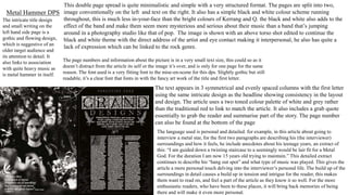 Metal Hammer DPS
This double page spread is quite minimalistic and simple with a very structured format. The pages are split into two,
image conventionally on the left and text on the right. It also has a simple black and white colour scheme running
throughout, this is much less in-your-face than the bright colours of Kerrang and Q. the black and white also adds to the
effect of the band and make them seem more mysterious and serious about their music than a band that’s jumping
around in a photography studio like that of pop. The image is shown with an above torso shot edited to continue the
black and white theme with the direct address of the artist and eye contact making it interpersonal, he also has quite a
lack of expression which can be linked to the rock genre.
The intricate title design
and small writing on the
left hand side page is a
gothic and flowing design,
which is suggestive of an
older target audience and
its attention to detail. It
also links to association
with quite heavy music as
is metal hammer in itself.
The page numbers and information about the picture is in a very small text size, this could so as it
doesn’t distract from the article its self or the image it’s over, and is only for one page for the same
reason. The font used is a very fitting font to the mise-en-scene for this dps. Slightly gothic but still
readable, it’s a clear font that fonts in with the fancy art work of the title and first letter.
The text appears in 3 symmetrical and evenly spaced columns with the first letter
using the same intricate design as the headline showing consistency in the layout
and design. The article uses a two toned colour palette of white and grey rather
than the traditional red to link to match the article. It also includes a grab quote
essentially to grab the reader and summarise part of the story. The page number
can also be found at the bottom of the page
The language used is personal and detailed. for example, in this article about going to
interview a metal star, for the first two paragraphs are describing his (the interviewer)
surroundings and how it feels, he include anecdotes about his teenage years, an extract of
this: “I am guided down a twisting staircase to a seemingly would be lair fit for a Metal
God. For the duration I am now 15 years old trying to maintain.” This detailed extract
continues to describe his “hang out spot” and what type of music was played. This gives the
article a more personal touch delving into the interviewer’s personal life. The build up of the
surroundings in detail causes a build up in tension and intrigue for the reader, this makes
them want to read on, and feel a part of the article as they know it so well. For the more
enthusiastic readers, who have been to these places, it will bring back memories of being
there and will make it even more personal.
 