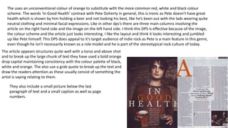 The uses an unconventional colour of orange to substitute with the more common red, white and black colour
scheme. The words ‘In Good Health’ contrast with Pete Doherty in general, this is ironic as Pete doesn’t have great
health which is shown by him holding a beer and not looking his best, like he’s been out with the lads wearing quite
neutral clothing and minimal facial expressions. Like in other dps’s there are three main columns involving the
article on the right hand side and the image on the left hand side. I think this DPS is effective because of the image,
the colour scheme and the article just looks interesting. I like the layout and think it looks interesting and jumbled
up like Pete himself. This DPS does appeal to it’s target audience of indie rock as Pete is a main feature in this genre,
even though he isn’t necessarily known as a role model and he is part of the stereotypical rock culture of today.
The article appears structures quite well with a torso and above shot
and to break up the large chunk of text they have used a bold orange
drop capital maintaining consistency with the colour palette of black,
white and orange. The also use a grab quote to break up the text and
draw the readers attention as these usually consist of something the
artist is saying relating to them.
They also include a small picture below the last
paragraph of text and a small caption as well as page
numbers.
 