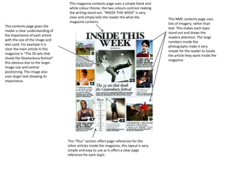 This magazine contents page uses a simple black and white colour theme, the two colours contrast making the writing stand out. “INSIDE THIS WEEK” is very clear and simply tells the reader the what the magazine contains.   This NME contents page uses lots of imagery, rather than text. This makes each topic stand out and draws the readers attention. The large numbers inside the photographs make it very simple for the reader to locate the article they want inside the magazine. This contents page gives the reader a clear understanding of the importance of each article with the size of the image and text used. For example it is clear the main article in this magazine is “The 20 sets that shook the Glastonbury festival” this obvious due to the larger image size and central positioning. This image also uses larger text showing its importance.  This “Plus” section offers page references for the other articles inside the magazine, this layout is very simple and easy to use as it offers a clear page reference for each topic. 