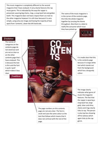 The name of the music magazine is
in the corner of the contents page,
this links the whole magazine
together by carrying the theme
throughout. Also there is a date to
notify the consumer which issue
they have picked up.
It is made clear that this
is the contents page
because it is large white
text which stands out
from the background
which has a burgundy
colour.
The names of
categories on the
contents page do
not stand out and
are not as clear as
on the other
contents page that I
have analysed. This
is because the text
is thin and the font
is quite ‘posh’
which makes it less
clear.
The page numbers on this contents
page are not very clear. The font is
small and uses the same colour as the
text that follows which means that it
does not contrast with the rest of the
page.
This music magazine is completely different to the second
magazine that I have analysed. It very clearly features the rap
music genre. This is indicated by the way the rapper is
presented, wearing big chains, rings, a snap back hat and golden
teeth. This magazine does not have a layout that is as neat as
the other magazine however it is still clear because it is very
simple, using only one image and having the majority of text
apart from ‘contents’, down the left hand side.
The image clearly
indicates what genre of
music the magazine
features. The fact that
the rapper is wearing a
snap back hat, large
gold, silver and shiny
chains and rings clearly
links to rap. The person
is also top less showing
off his tattoos which
again links to the rap
genre.
 