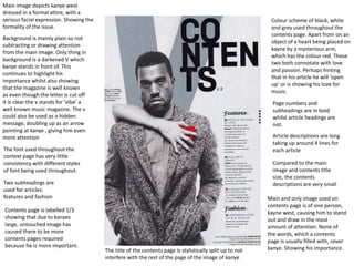 Colour scheme of black, white
and grey used throughout the
contents page. Apart from on an
object of a heart being placed on
kayne by a mysterious arm,
which has the colour red. These
two both connotate with love
and passion. Perhaps hinting
that in his article he will ‘open
up’ or is showing his love for
music.
Main and only image used on
contents page is of one person,
kayne west, causing him to stand
out and draw in the most
amount of attention. None of
the words, which a contents
page is usually filled with, cover
kanye. Showing his importance.
Main image depicts kanye west
dressed in a formal attire, with a
serious facial expression. Showing the
formality of the issue.
Background is mainly plain so not
subtracting or drawing attention
from the main image. Only thing in
background is a darkened V which
kanye stands in front of. This
continues to highlight his
importance whilst also showing
that the magazine is well known
as even though the letter is cut off
it is clear the v stands for ‘vibe’ a
well known music magazine. The v
could also be used as a hidden
message, doubling up as an arrow
pointing at kanye , giving him even
more attention
The font used throughout the
context page has very little
consistency with different styles
of font being used throughout.
Two subheadings are
used for articles:
features and fashion
The title of the contents page is stylistically split up to not
interfere with the rest of the page of the image of kanye
Contents page is labelled 1/3
showing that due to kanyes
large, untouched image has
caused there to be more
contents pages required
because he is more important.
Page numbers and
subheadings are in bold
whilst article headings are
not.
Article descriptions are long
taking up around 4 lines for
each article
Compared to the main
image and contents title
size, the contents
descriptions are very small
 