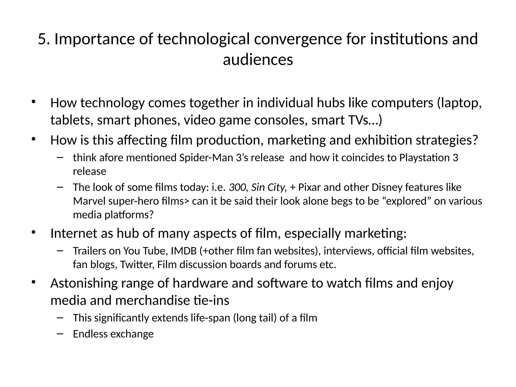 5. Importance of technological convergence for institutions and
audiences
• How technology comes together in individual hubs like computers (laptop,
tablets, smart phones, video game consoles, smart TVs…)
• How is this affecting film production, marketing and exhibition strategies?
– think afore mentioned Spider-Man 3’s release and how it coincides to Playstation 3
release
– The look of some films today: i.e. 300, Sin City, + Pixar and other Disney features like
Marvel super-hero films> can it be said their look alone begs to be “explored” on various
media platforms?
• Internet as hub of many aspects of film, especially marketing:
– Trailers on You Tube, IMDB (+other film fan websites), interviews, official film websites,
fan blogs, Twitter, Film discussion boards and forums etc.
• Astonishing range of hardware and software to watch films and enjoy
media and merchandise tie-ins
– This significantly extends life-span (long tail) of a film
– Endless exchange
 