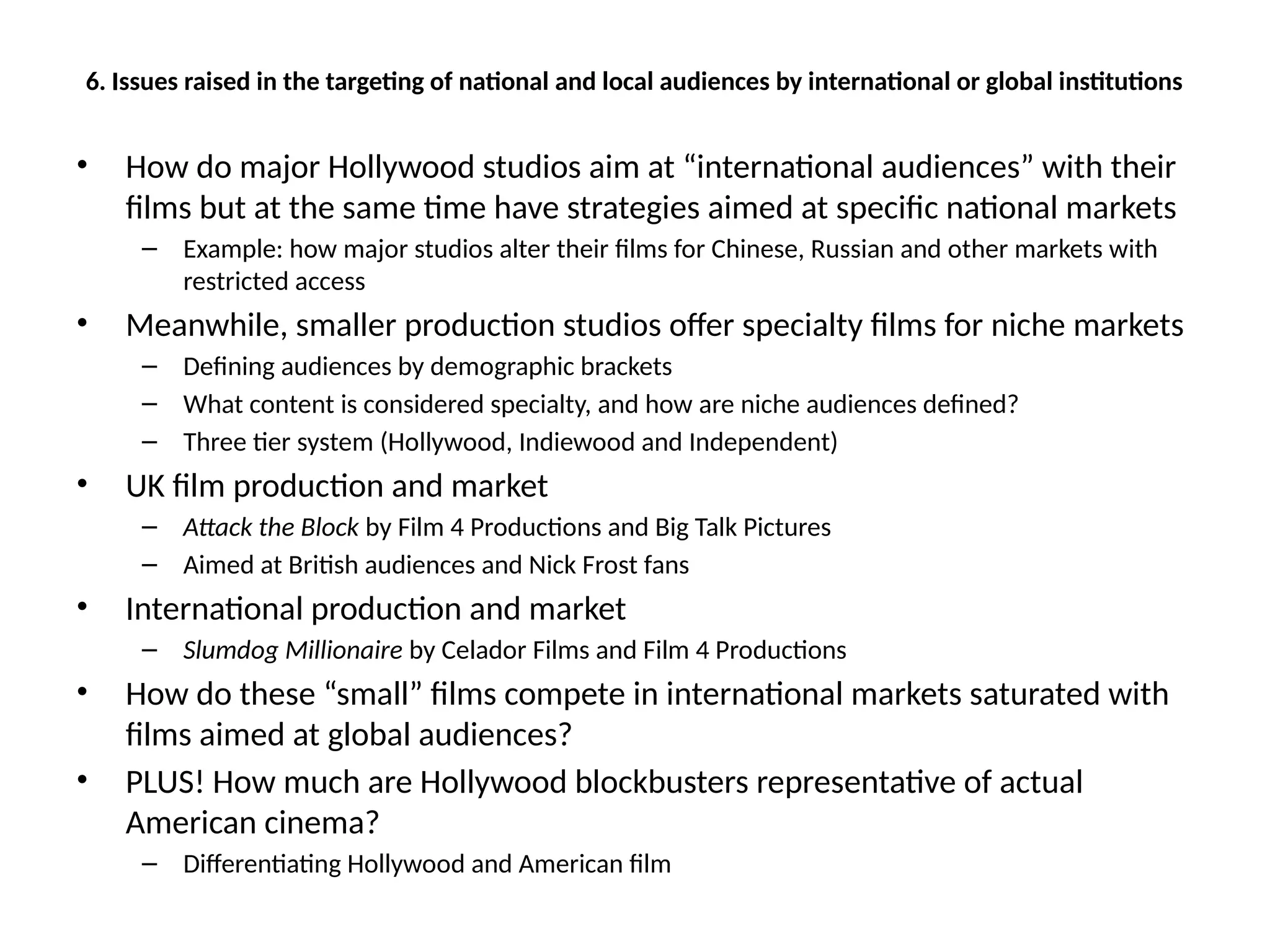6. Issues raised in the targeting of national and local audiences by international or global institutions
• How do major Hollywood studios aim at “international audiences” with their
films but at the same time have strategies aimed at specific national markets
– Example: how major studios alter their films for Chinese, Russian and other markets with
restricted access
• Meanwhile, smaller production studios offer specialty films for niche markets
– Defining audiences by demographic brackets
– What content is considered specialty, and how are niche audiences defined?
– Three tier system (Hollywood, Indiewood and Independent)
• UK film production and market
– Attack the Block by Film 4 Productions and Big Talk Pictures
– Aimed at British audiences and Nick Frost fans
• International production and market
– Slumdog Millionaire by Celador Films and Film 4 Productions
• How do these “small” films compete in international markets saturated with
films aimed at global audiences?
• PLUS! How much are Hollywood blockbusters representative of actual
American cinema?
– Differentiating Hollywood and American film
 