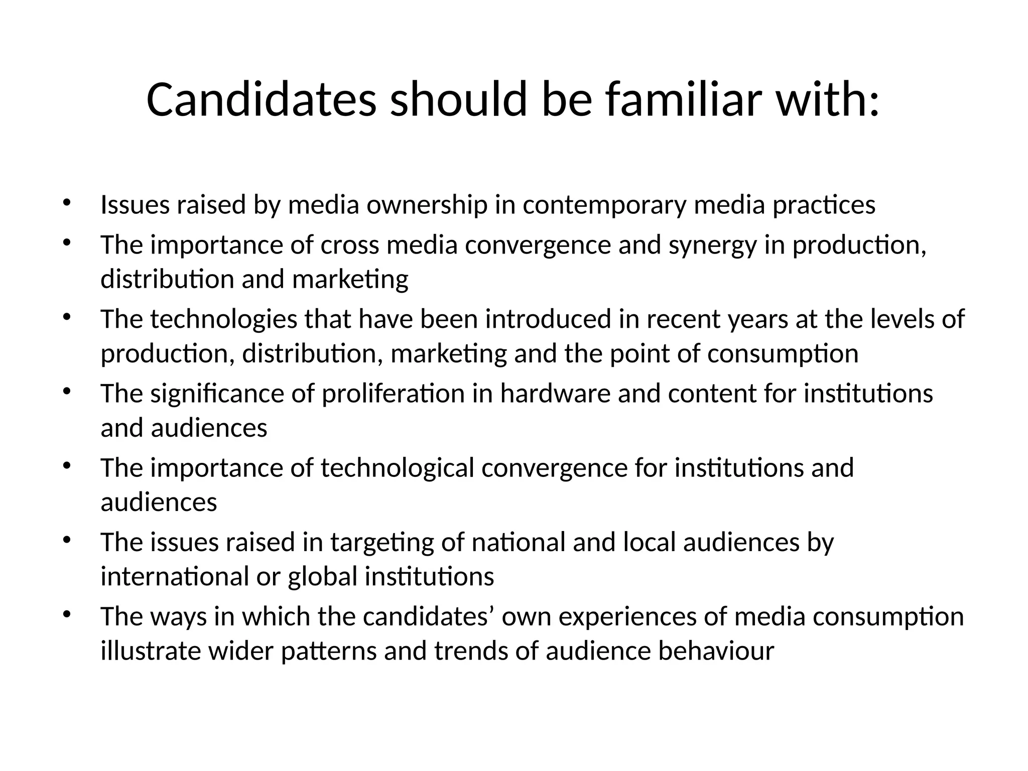 Candidates should be familiar with:
• Issues raised by media ownership in contemporary media practices
• The importance of cross media convergence and synergy in production,
distribution and marketing
• The technologies that have been introduced in recent years at the levels of
production, distribution, marketing and the point of consumption
• The significance of proliferation in hardware and content for institutions
and audiences
• The importance of technological convergence for institutions and
audiences
• The issues raised in targeting of national and local audiences by
international or global institutions
• The ways in which the candidates’ own experiences of media consumption
illustrate wider patterns and trends of audience behaviour
 