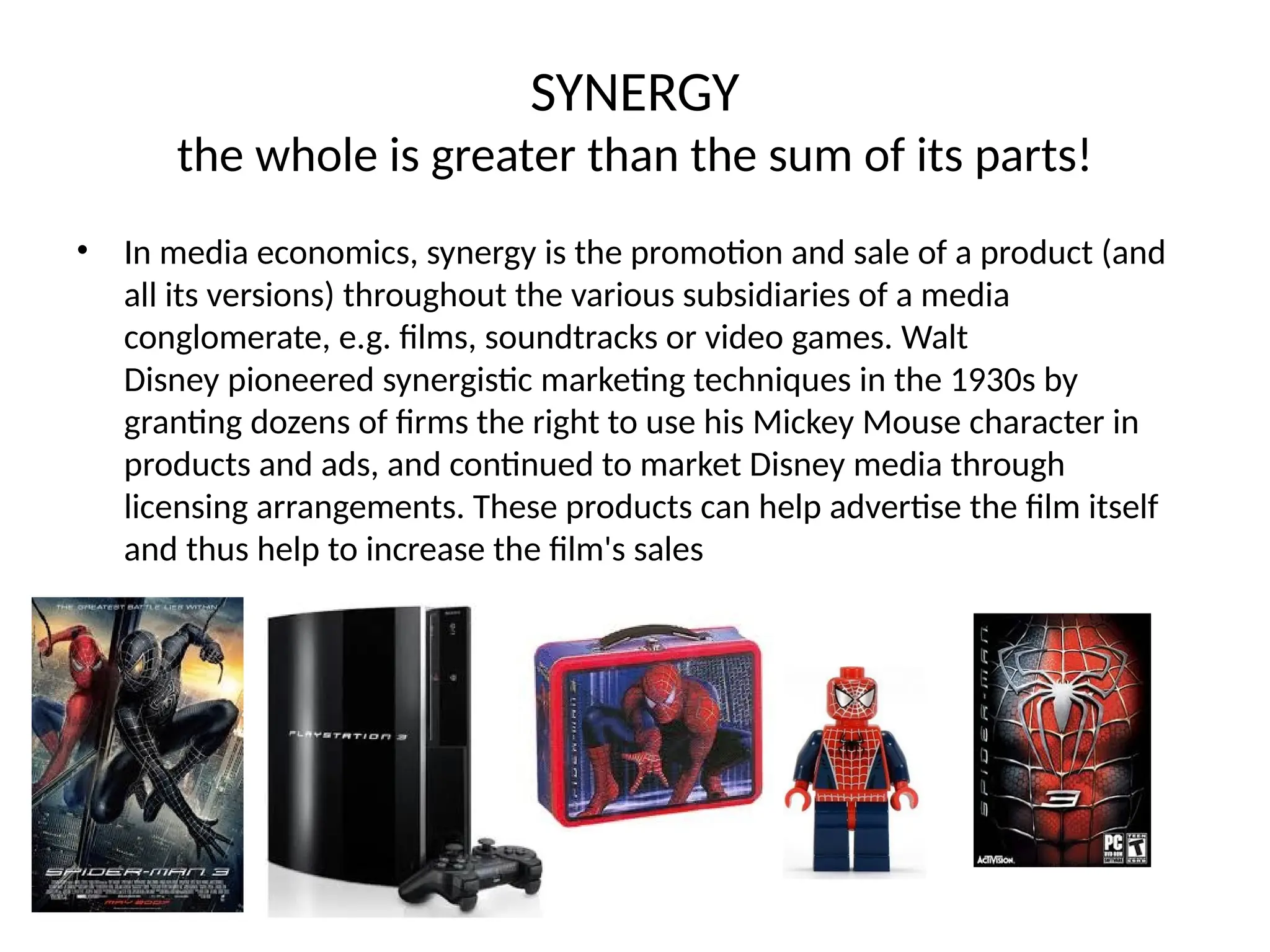 SYNERGY
the whole is greater than the sum of its parts!
• In media economics, synergy is the promotion and sale of a product (and
all its versions) throughout the various subsidiaries of a media
conglomerate, e.g. films, soundtracks or video games. Walt
Disney pioneered synergistic marketing techniques in the 1930s by
granting dozens of firms the right to use his Mickey Mouse character in
products and ads, and continued to market Disney media through
licensing arrangements. These products can help advertise the film itself
and thus help to increase the film's sales
 