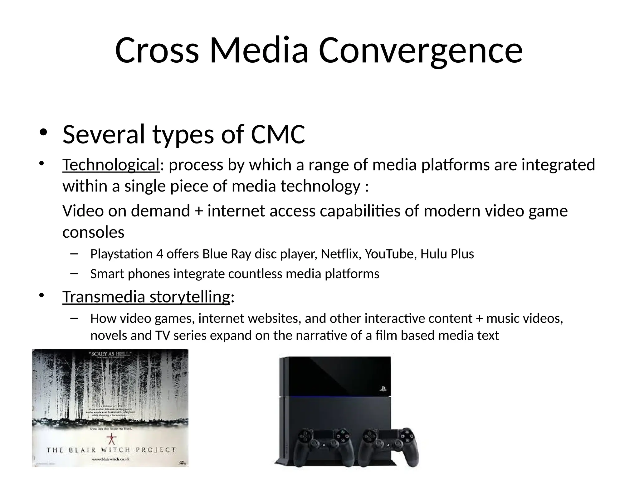 Cross Media Convergence
• Several types of CMC
• Technological: process by which a range of media platforms are integrated
within a single piece of media technology :
Video on demand + internet access capabilities of modern video game
consoles
– Playstation 4 offers Blue Ray disc player, Netflix, YouTube, Hulu Plus
– Smart phones integrate countless media platforms
• Transmedia storytelling:
– How video games, internet websites, and other interactive content + music videos,
novels and TV series expand on the narrative of a film based media text
 