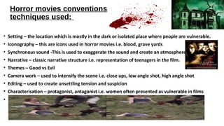 Horror movies conventions
techniques used:
• Setting – the location which is mostly in the dark or isolated place where people are vulnerable.
• Iconography – this are icons used in horror movies i.e. blood, grave yards
• Synchronous sound -This is used to exaggerate the sound and create an atmosphere
• Narrative – classic narrative structure i.e. representation of teenagers in the film.
• Themes – Good vs Evil
• Camera work – used to intensify the scene i.e. close ups, low angle shot, high angle shot
• Editing – used to create unsettling tension and suspicion
• Characterisation – protagonist, antagonist i.e. women often presented as vulnerable in films
•
 
