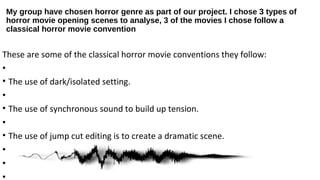 My group have chosen horror genre as part of our project. I chose 3 types of
horror movie opening scenes to analyse, 3 of the movies I chose follow a
classical horror movie convention
These are some of the classical horror movie conventions they follow:
•
• The use of dark/isolated setting.
•
• The use of synchronous sound to build up tension.
•
• The use of jump cut editing is to create a dramatic scene.
•
•
•
 