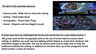 The ghost ship opening sequence
• Camera work - Wide shot to show the setting
• Setting – Dark (night time)
• Iconography – Visual style, Props
• Sound – Diegetic and non-diegetic sound
In what way have we challenged the forms and convention of a real media product ?
My group used similar iconography such as the use of visual style to create a dark
setting. In addition we used low-key lighting which helped us create dark shadows and
unfamiliar shapes in the dark. The use of camera work such as wide shot to help the
audience establish the setting. In addition an extreme close up of the antagonist hands
which creates a sense of mystery.
 