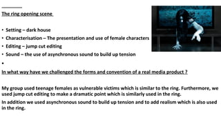 The ring opening scene
• Setting – dark house
• Characterisation – The presentation and use of female characters
• Editing – jump cut editing
• Sound – the use of asynchronous sound to build up tension
•
In what way have we challenged the forms and convention of a real media product ?
My group used teenage females as vulnerable victims which is similar to the ring. Furthermore, we
used jump cut editing to make a dramatic point which is similarly used in the ring.
In addition we used asynchronous sound to build up tension and to add realism which is also used
in the ring.
 