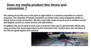Does my media product this forms and
convention ?
The setting of our film was in the park at night which is a location used often in a horror
sequence. The selection of female characters as victims and a male antagonist which is a
classic horror movie convention. We also used wide range of sound such as ambient sound
and diegetic sounds to create tension and add realism.
In addition the use of camera work such as extreme close ups to add dramatic effects and
show to show fear facial expressions on the characters face. Furthermore, the narrative of
our film has good against evil scenario.
 