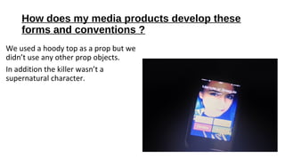 How does my media products develop these
forms and conventions ?
We used a hoody top as a prop but we
didn’t use any other prop objects.
In addition the killer wasn’t a
supernatural character.
 