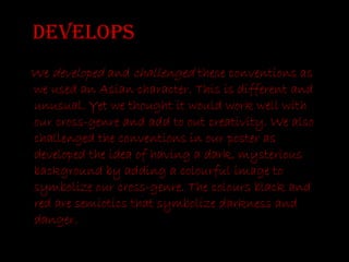 Develops We  developed  and  challenged  these conventions as we used an Asian character. This is different and unusual. Yet we thought it would work well with our cross-genre and add to out creativity. We also challenged the conventions in our poster as developed the idea of having a dark, mysterious background by adding a colourful image to symbolize our cross-genre. The colours black and red are semiotics that symbolize darkness and danger.  