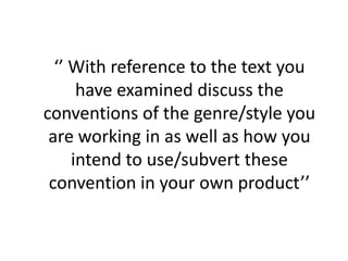 ‘’ With reference to the text you have examined discuss the conventions of the genre/style you are working in as well as how you intend to use/subvert these convention in your own product’’  