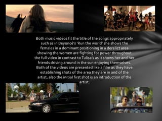 Both music videos fit the title of the songs appropriately
    such as in Beyoncé's ‘Run the world’ she shows the
    females in a dominant positioning in a derelict area
  showing the women are fighting for power throughout
the full video in contrast to Tulisa’s as it shows her and her
  friends driving around in the sun enjoying themselves.
 Both of the videos are presented like a film as they have
    establishing shots of the area they are in and of the
  artist, also the initial first shot is an introduction of the
                               artist.
 