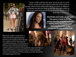 Tulisa’s outfit matches the song ‘Young’ as she is in pink
                                      shorts, a tied shirt and a denim waistcoat which shows a
                                 younger side to Tulisa rather than being in a dress or different
                                    wardrobe and also her close up she has very light make-up
                                    showing a fresh faced girl showing her purity and trying to
                                                                        show she is still young.

                                                                 Wardrobe and make-up are used
                                                                     the same in both to fit the
                                                                 artists into the song but without
                                                                    taking away femininity and
                                                                      allowing the artist to be
                                                                  connected directly to the song.


Beyoncé's outfit is more fit for a
ruler with all the gold headwear
she has on throughout the shot and
has a gold crown on showing her
superiority through just seeing her in
this one shot, the second shot of her
outfit is gold and red and red represents anger and fear or
even blood which is a dominant colour along with gold
which is very bold but still has a dress on so her femininity
isn’t taken away from her.
 