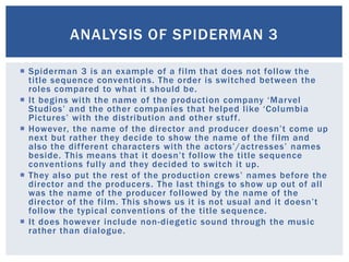  Spiderman 3 is an example of a film that does not follow the
title sequence conventions. The order is switched between the
roles compared to what it should be.
 It begins with the name of the production company ‘Marvel
Studios’ and the other companies that helped like ‘Columbia
Pictures’ with the distribution and other stuff.
 However, the name of the director and producer doesn’t come up
next but rather they decide to show the name of the film and
also the different characters with the actors’/actresses’ names
beside. This means that it doesn’t follow the title sequence
conventions fully and they decided to switch it up.
 They also put the rest of the production crews’ names before the
director and the producers. The last things to show up out of all
was the name of the producer followed by the name of the
director of the film. This shows us it is not usual and it doesn’t
follow the typical conventions of the title sequence.
 It does however include non-diegetic sound through the music
rather than dialogue.
ANALYSIS OF SPIDERMAN 3
 