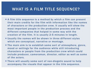  A film title sequence is a method by which a film can present
their main credits for the film with information like the names
of characters or the production crew. It usually will show the
most important people in the production process and the
different companies that helped in some way with the
creation of the film. It is usually 2-5 minutes in length.
 Usually the names will be shown in three different styles
which are conceptual, narrative or montage.
 The main aim is to establish some sort of atmosphere, genre,
mood or settings for the audience while still introducing
characters or people from the production crew which could
include producer, cameraman, director, editor as well as some
of the actors.
 There will usually some sort of non-diegetic sound to help
accompany the visuals that appear in the title sequence.
WHAT IS A FILM TITLE SEQUENCE?
 