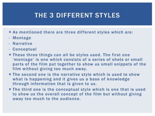  As mentioned there are three different styles which are:
- Montage
- Narrative
- Conceptual
 These three things can all be styles used. The first one
‘montage’ is one which consists of a series of shots or small
parts of the film put together to show us small snippets of the
film without giving too much away.
 The second one is the narrative style which is used to show
what is happening and it gives us a base of knowledge
through information that is given to us.
 The third one is the conceptual style which is one that is used
to show us the overall concept of the film but without giving
away too much to the audience.
THE 3 DIFFERENT STYLES
 