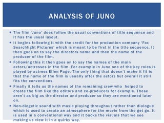  The film ‘Juno’ does follow the usual conventions of title sequence and
it has the usual layout.
 It begins following it with the credit for the production company ‘Fox
Searchlight Pictures’ which is meant to be first in the title sequence. It
then goes on to say the directors name and then the name of the
producer of the film.
 Following this it then goes on to say the names of the main
actors/actresses in the film. For example in Juno one of the key roles is
played by actress Ellen Page. The only thing that doesn’t make it fit is
that the name of the film is usually after the actors but overall it still
fits the conventions.
 Finally it tells us the names of the remaining crew who helped to
create the film like the editors and co-producers for example. These
aren’t as big as the director and producer so they are mentioned later
on.
 Non-diegetic sound with music playing throughout rather than dialogue
which is used to create an atmosphere for the movie from the get go. It
is used in a conventional way and it backs the visuals that we see
making us view it in a quirky way.
ANALYSIS OF JUNO
 