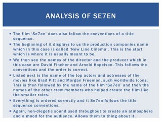  The film ‘Se7en’ does also follow the conventions of a title
sequence.
 The beginning of it displays to us the production companies name
which in this case is called ‘New Line Cinema’. This is the start
which is where it is usually meant to be.
 We then see the names of the director and the producer which in
this case are David Fincher and Arnold Kopelson. This follows the
conventions and the order is correct.
 Listed next is the name of the top actors and actresses of the
movies like Brad Pitt and Morgan Freeman, such worldwide icons.
This is then followed by the name of the film ‘Se7en’ and then the
names of the other crew members who helped create the film like
the smaller roles.
 Everything is ordered correctly and it Se7en follows the title
sequence conventions.
 Again, non-diegetic sound used throughout to create an atmosphere
and a mood for the audience. Allows them to thing about it.
ANALYSIS OF SE7EN
 