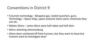 Conventions in District 9
• Futuristic technology - Weapons-gas, rocket launchers, guns.
Technology – Space ships, space costume aliens ware, chemicals they
use etc.
• Robots Aliens – some aliens were half robot and half alien
• Aliens attacking Johannesburg
• Aliens been sectioned off from humans, but they want to leave but
humans want to investigate why?