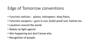 Edge of Tomorrow conventions
• Futuristic vehicles - planes, helicopters- drop floors.
• Futuristic weapons – guns in suit, bullet proof suit, helmet etc.
• Locations around the world
• Robots to fight against
• War happening but don’t know why
• Recognition of people.