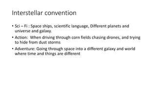 Interstellar convention
• Sci – Fi : Space ships, scientific language, Different planets and
universe and galaxy.
• Action: When driving through corn fields chasing drones, and trying
to hide from dust storms
• Adventure: Going through space into a different galaxy and world
where time and things are different