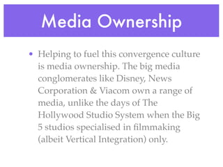 Media Ownership
• Helping to fuel this convergence culture
  is media ownership. The big media
  conglomerates like Disney, News
  Corporation & Viacom own a range of
  media, unlike the days of The
  Hollywood Studio System when the Big
  5 studios specialised in ﬁlmmaking
  (albeit Vertical Integration) only.
 