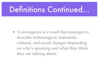 Deﬁnitions Continued...

• ‘Convergence is a word that manages to
  describe technological, industrial,
  cultural, and social changes depending
  on who’s speaking and what they think
  they are talking about.’
 