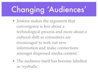 Changing ‘Audiences’
• Jenkins makes the argument that
  convergence is less about a
  technological process and more about a
  cultural shift as consumers are
  encouraged to seek out new
  information and make connections
  amongst dispersed media content.‘
• The audience itself has become labelled
  as ‘eyeballs.’
 