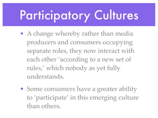 Participatory Cultures
• A change whereby rather than media
  producers and consumers occupying
  separate roles, they now interact with
  each other ‘according to a new set of
  rules,’ which nobody as yet fully
  understands.
• Some consumers have a greater ability
  to ‘participate’ in this emerging culture
  than others.
 