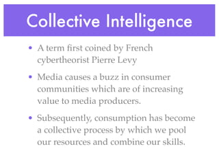 Collective Intelligence
• A term ﬁrst coined by French
  cybertheorist Pierre Levy
• Media causes a buzz in consumer
  communities which are of increasing
  value to media producers.
• Subsequently, consumption has become
  a collective process by which we pool
  our resources and combine our skills.
 