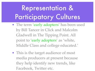 Representation &
 Participatory Cultures
• The term ‘early adopters’ has been used
  by Bill Tancer in Click and Malcolm
  Gladwell in The Tipping Point. All
  point to ‘early adopters’ as ‘white,
  Middle Class and college educated.’
• This is the target audience of most
  media producers at present because
  they help identify new trends, like
  Facebook, Twitter etc.
 