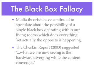 The Black Box Fallacy
• Media theorists have continued to
  speculate about the possibility of a
  single black box operating within our
  living rooms which does everything.
  Yet actually the opposite is happening.
• The Cheskin Report (2003) suggested
  ‘...what we are now seeing is the
  hardware diverging while the content
  converges.’
 